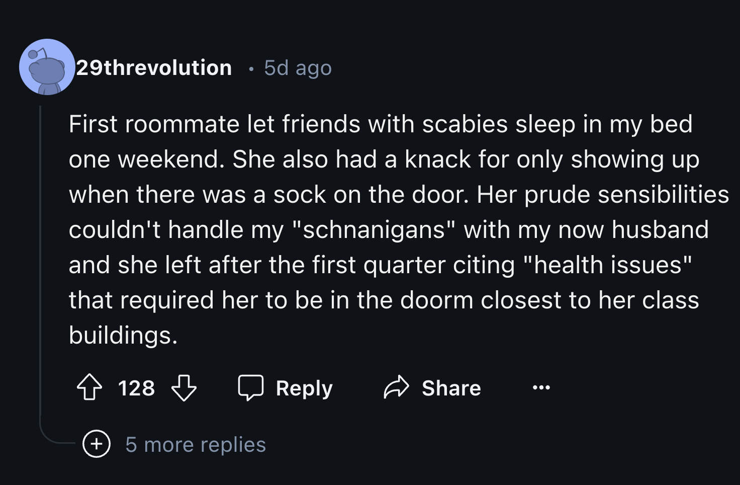 screenshot - 29threvolution 5d ago First roommate let friends with scabies sleep in my bed one weekend. She also had a knack for only showing up when there was a sock on the door. Her prude sensibilities couldn't handle my "schnanigans" with my now husban